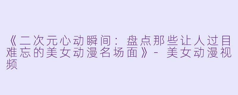 《二次元心动瞬间：盘点那些让人过目难忘的美女动漫名场面》-美女动漫视频