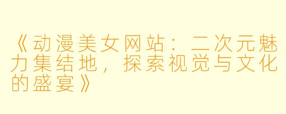 《动漫美女网站：二次元魅力集结地，探索视觉与文化的盛宴》