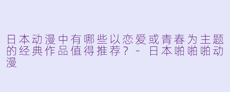 日本动漫中有哪些以恋爱或青春为主题的经典作品值得推荐?