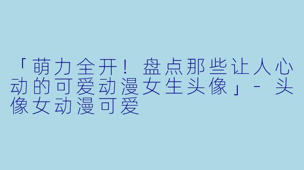 「萌力全开！盘点那些让人心动的可爱动漫女生头像」-头像女动漫可爱