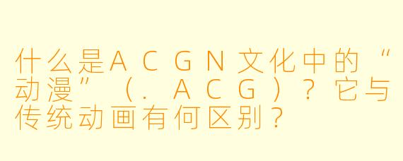 什么是ACGN文化中的“动漫”（.ACG）？它与传统动画有何区别？