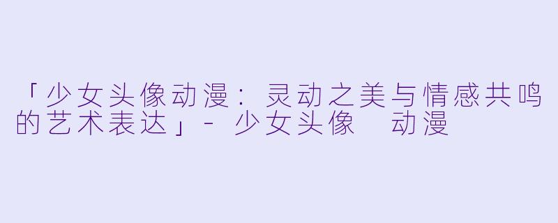 「少女头像动漫：灵动之美与情感共鸣的艺术表达」-少女头像 动漫