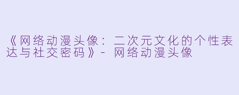 《网络动漫头像：二次元文化的个性表达与社交密码》-网络动漫头像