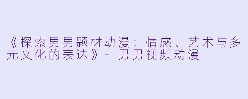 《探索男男题材动漫：情感、艺术与多元文化的表达》-男男视频动漫