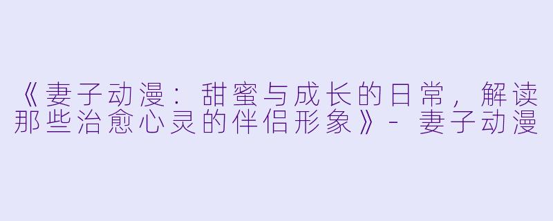 《妻子动漫：甜蜜与成长的日常，解读那些治愈心灵的伴侣形象》-妻子动漫