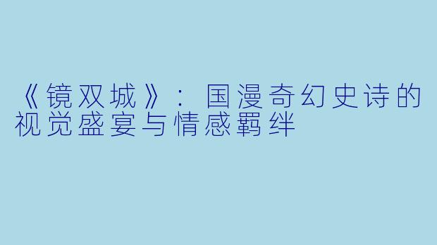 《镜双城》：国漫奇幻史诗的视觉盛宴与情感羁绊