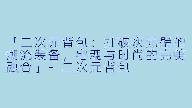 「二次元背包：打破次元壁的潮流装备，宅魂与时尚的完美融合」-二次元背包