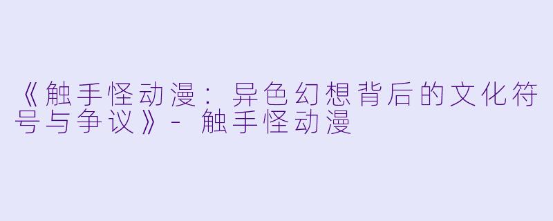 《触手怪动漫：异色幻想背后的文化符号与争议》-触手怪动漫