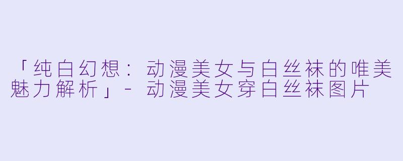「纯白幻想：动漫美女与白丝袜的唯美魅力解析」-动漫美女穿白丝袜图片