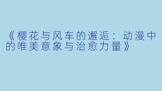 《樱花与风车的邂逅：动漫中的唯美意象与治愈力量》