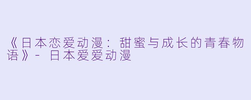 《日本恋爱动漫：甜蜜与成长的青春物语》-日本爱爱动漫