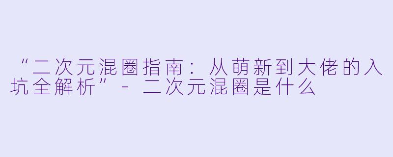 “二次元混圈指南：从萌新到大佬的入坑全解析”-二次元混圈是什么