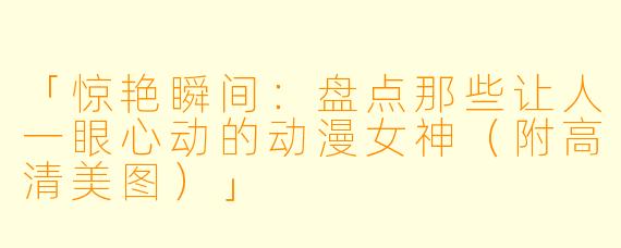「惊艳瞬间：盘点那些让人一眼心动的动漫女神（附高清美图）」