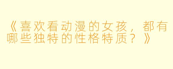 《喜欢看动漫的女孩，都有哪些独特的性格特质？》