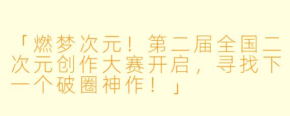 「燃梦次元！第二届全国二次元创作大赛开启，寻找下一个破圈神作！」