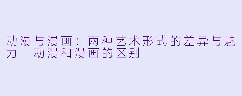 动漫与漫画：两种艺术形式的差异与魅力-动漫和漫画的区别