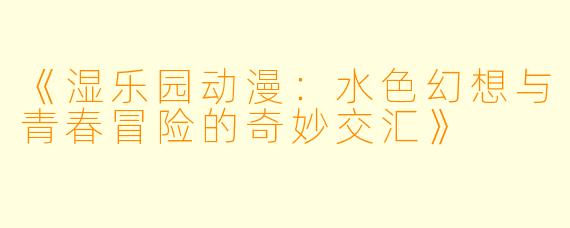 《湿乐园动漫：水色幻想与青春冒险的奇妙交汇》