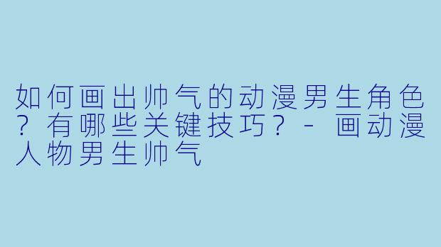 如何画出帅气的动漫男生角色？有哪些关键技巧？-画动漫人物男生帅气