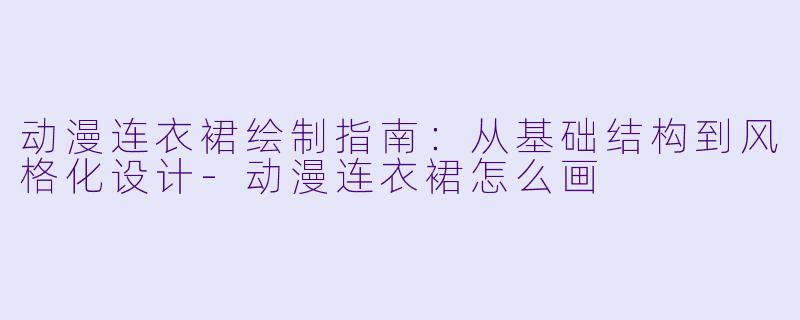 动漫连衣裙绘制指南：从基础结构到风格化设计-动漫连衣裙怎么画