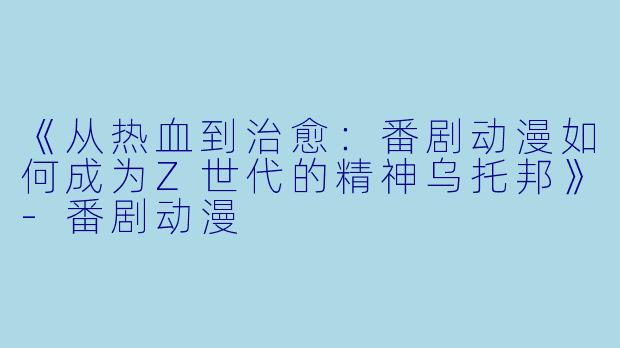 《从热血到治愈：番剧动漫如何成为Z世代的精神乌托邦》-番剧动漫
