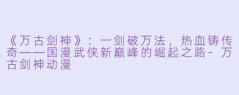 《万古剑神》：一剑破万法，热血铸传奇——国漫武侠新巅峰的崛起之路-万古剑神动漫