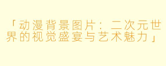 「动漫背景图片：二次元世界的视觉盛宴与艺术魅力」