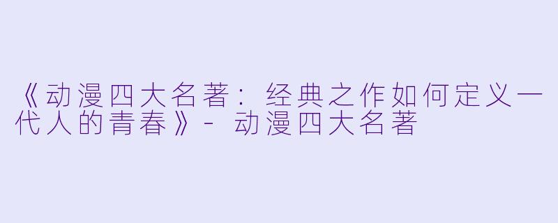 《动漫四大名著：经典之作如何定义一代人的青春》-动漫四大名著