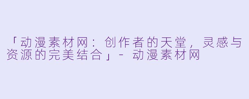 「动漫素材网：创作者的天堂，灵感与资源的完美结合」-动漫素材网