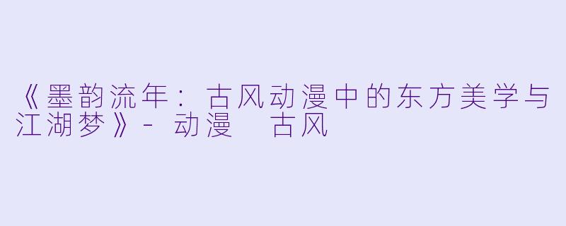 《墨韵流年：古风动漫中的东方美学与江湖梦》-动漫 古风