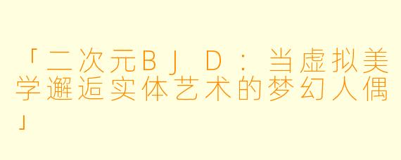 「二次元BJD：当虚拟美学邂逅实体艺术的梦幻人偶」