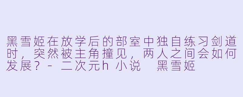 黑雪姬在放学后的部室中独自练习剑道时，突然被主角撞见，两人之间会如何发展？-二次元h小说 黑雪姬