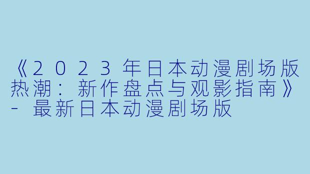 《2023年日本动漫剧场版热潮：新作盘点与观影指南》-最新日本动漫剧场版
