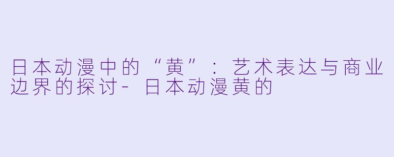 日本动漫中的“黄”：艺术表达与商业边界的探讨-日本动漫黄的