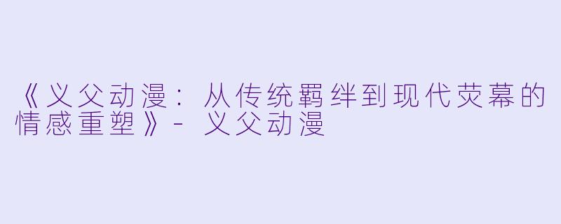 《义父动漫：从传统羁绊到现代荧幕的情感重塑》-义父动漫