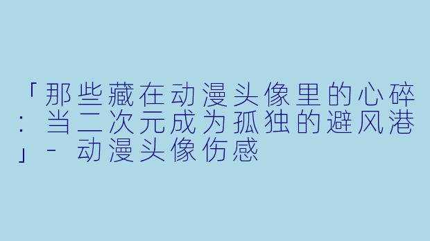 「那些藏在动漫头像里的心碎：当二次元成为孤独的避风港」-动漫头像伤感
