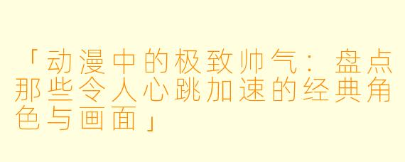 「动漫中的极致帅气：盘点那些令人心跳加速的经典角色与画面」