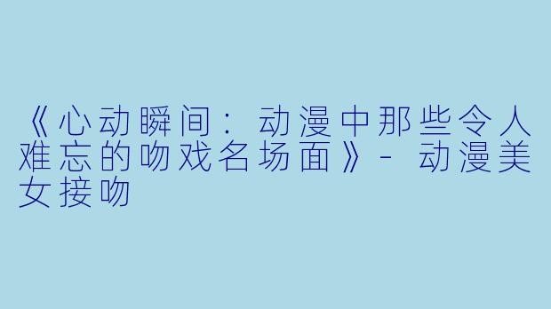 《心动瞬间：动漫中那些令人难忘的吻戏名场面》-动漫美女接吻