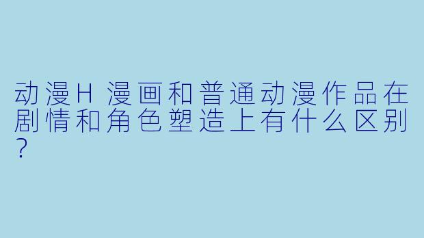 动漫H漫画和普通动漫作品在剧情和角色塑造上有什么区别？