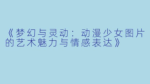 《梦幻与灵动：动漫少女图片的艺术魅力与情感表达》