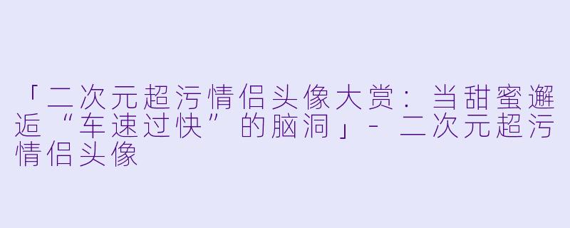 「二次元超污情侣头像大赏：当甜蜜邂逅“车速过快”的脑洞」-二次元超污情侣头像
