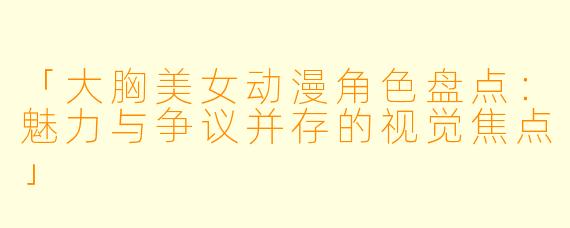 「大胸美女动漫角色盘点：魅力与争议并存的视觉焦点」