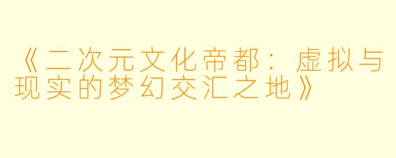 《二次元文化帝都：虚拟与现实的梦幻交汇之地》