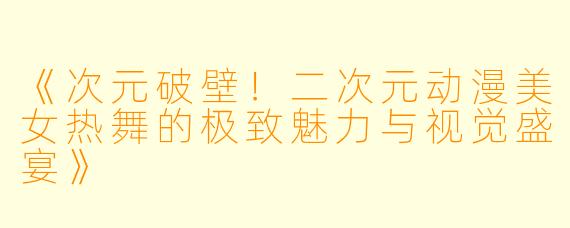 《次元破壁！二次元动漫美女热舞的极致魅力与视觉盛宴》