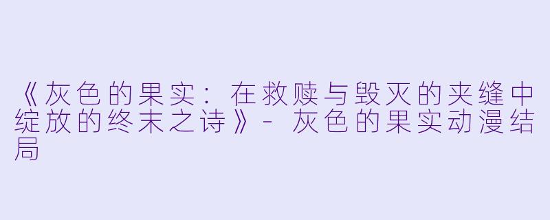 《灰色的果实：在救赎与毁灭的夹缝中绽放的终末之诗》-灰色的果实动漫结局