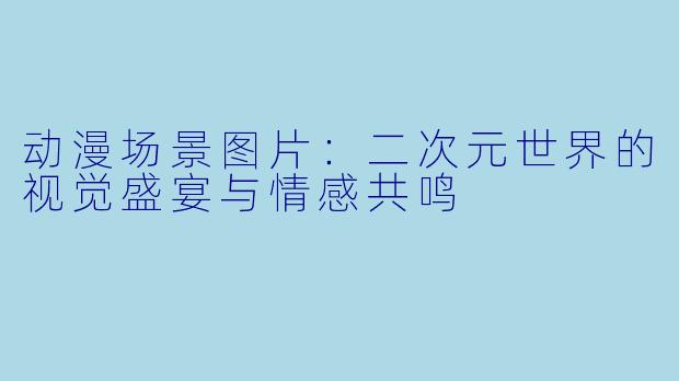 动漫场景图片:二次元世界的视觉盛宴与情感共鸣