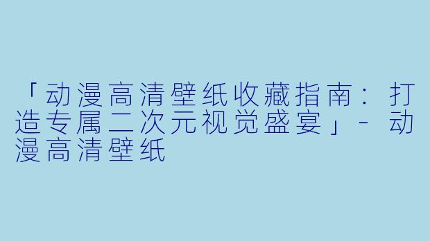 「动漫高清壁纸收藏指南：打造专属二次元视觉盛宴」-动漫高清壁纸