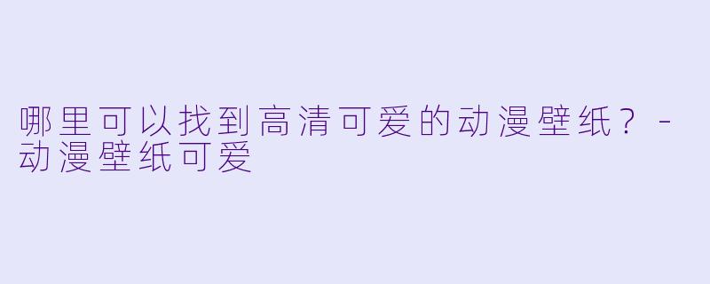 哪里可以找到高清可爱的动漫壁纸？-动漫壁纸可爱