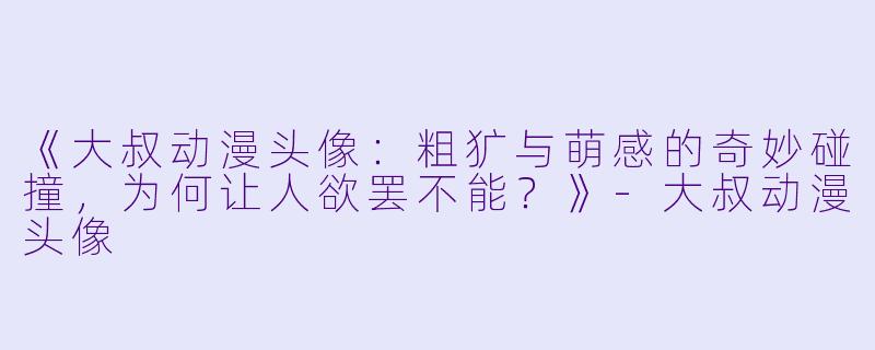 《大叔动漫头像：粗犷与萌感的奇妙碰撞，为何让人欲罢不能？》-大叔动漫头像