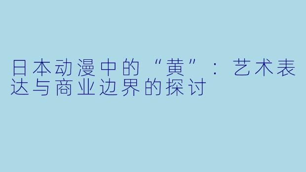 日本动漫中的“黄”：艺术表达与商业边界的探讨