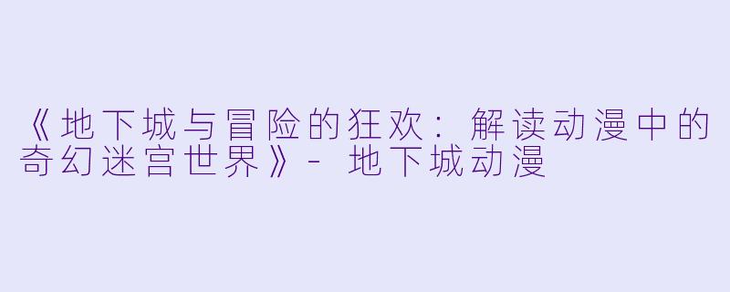 《地下城与冒险的狂欢：解读动漫中的奇幻迷宫世界》-地下城动漫